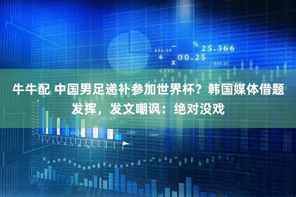 牛牛配 中国男足递补参加世界杯？韩国媒体借题发挥，发文嘲讽：绝对没戏