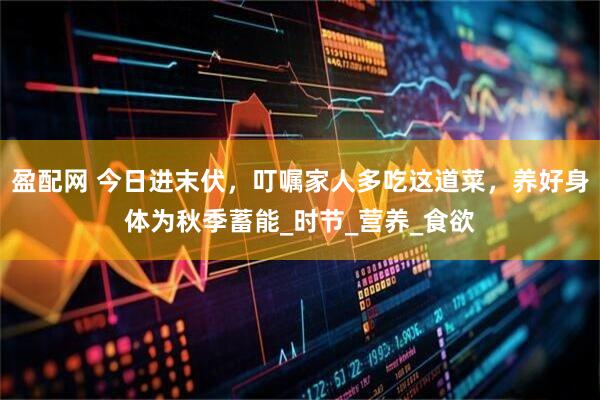 盈配网 今日进末伏，叮嘱家人多吃这道菜，养好身体为秋季蓄能_时节_营养_食欲