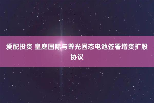 爱配投资 皇庭国际与尊光固态电池签署增资扩股协议
