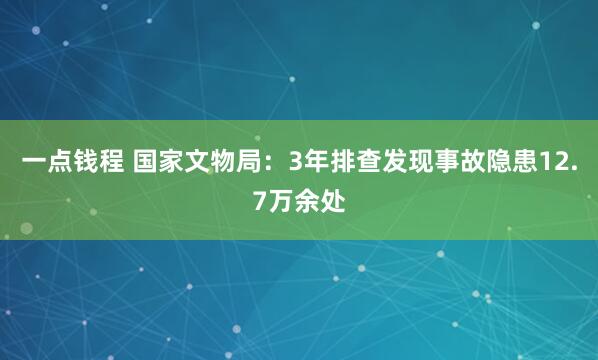一点钱程 国家文物局：3年排查发现事故隐患12.7万余处