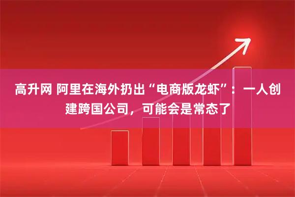 高升网 阿里在海外扔出“电商版龙虾”：一人创建跨国公司，可能会是常态了