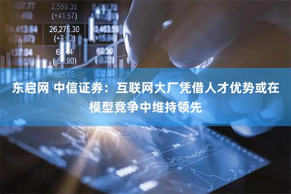 东启网 中信证券：互联网大厂凭借人才优势或在模型竞争中维持领先