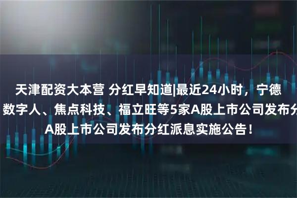 天津配资大本营 分红早知道|最近24小时，宁德时代、久盛电气、数字人、焦点科技、福立旺等5家A股上市公司发布分红派息实施公告！