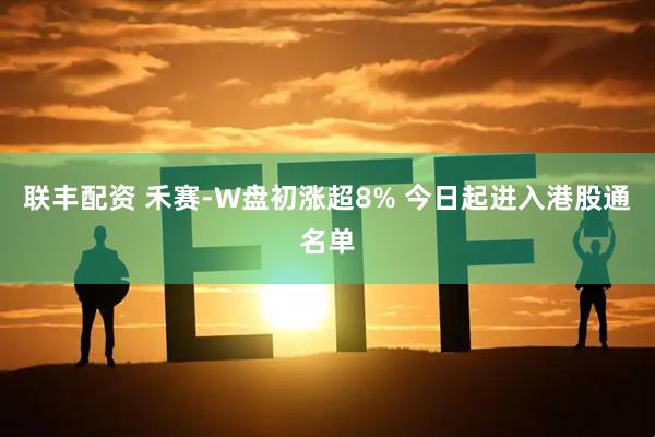 联丰配资 禾赛-W盘初涨超8% 今日起进入港股通名单