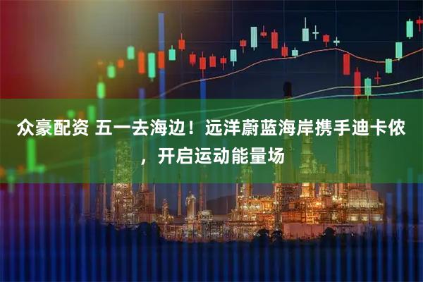 众豪配资 五一去海边！远洋蔚蓝海岸携手迪卡侬，开启运动能量场