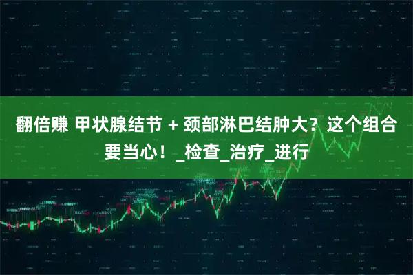 翻倍赚 甲状腺结节 + 颈部淋巴结肿大？这个组合要当心！_检查_治疗_进行