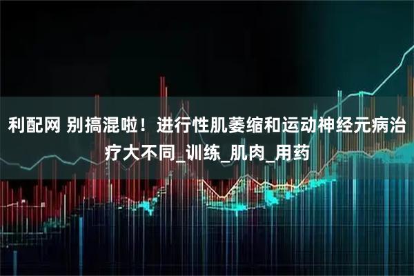利配网 别搞混啦！进行性肌萎缩和运动神经元病治疗大不同_训练_肌肉_用药