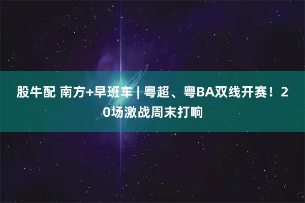 股牛配 南方+早班车 | 粤超、粤BA双线开赛！20场激战周末打响