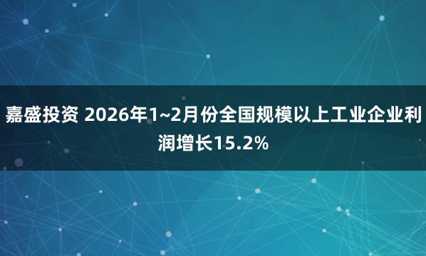 嘉盛投资 2026年1~2月份全国规模以上工业企业利润增长15.2%