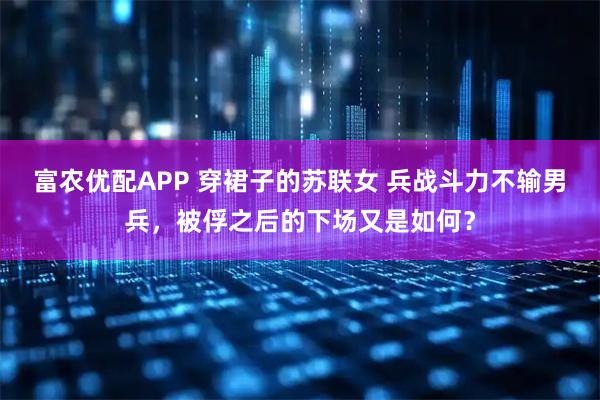 富农优配APP 穿裙子的苏联女 兵战斗力不输男兵，被俘之后的下场又是如何？