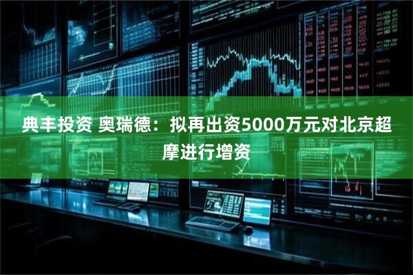 典丰投资 奥瑞德：拟再出资5000万元对北京超摩进行增资