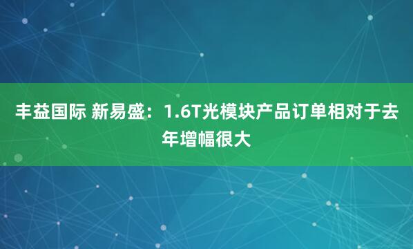 丰益国际 新易盛：1.6T光模块产品订单相对于去年增幅很大