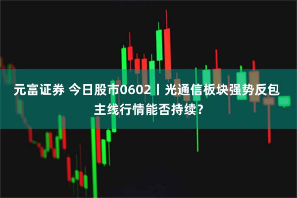 元富证券 今日股市0602丨光通信板块强势反包 主线行情能否持续？