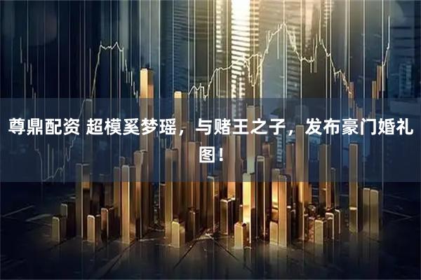 尊鼎配资 超模奚梦瑶，与赌王之子，发布豪门婚礼图！