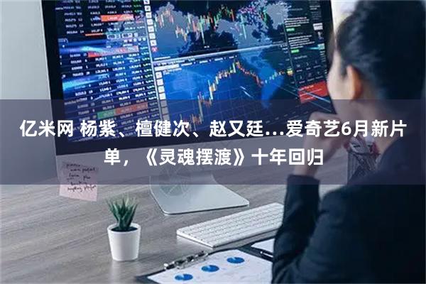 亿米网 杨紫、檀健次、赵又廷…爱奇艺6月新片单，《灵魂摆渡》十年回归