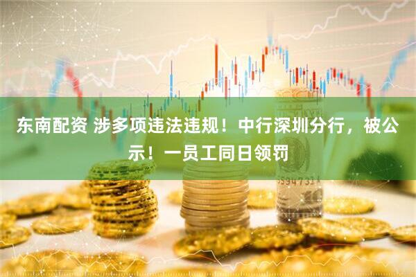 东南配资 涉多项违法违规！中行深圳分行，被公示！一员工同日领罚