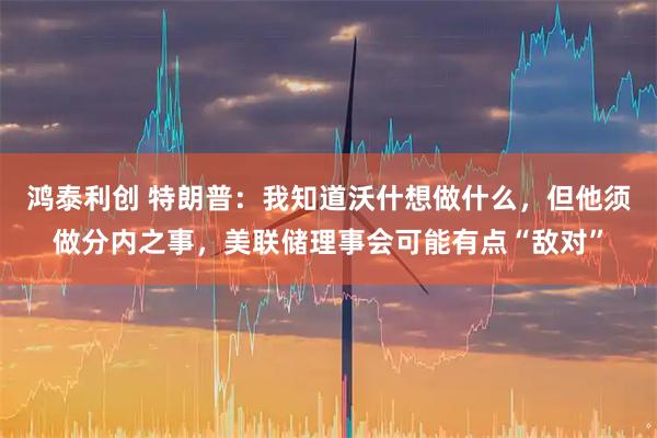 鸿泰利创 特朗普：我知道沃什想做什么，但他须做分内之事，美联储理事会可能有点“敌对”