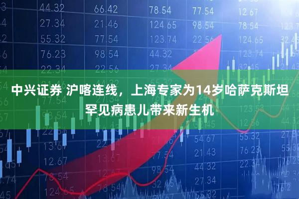 中兴证券 沪喀连线，上海专家为14岁哈萨克斯坦罕见病患儿带来新生机