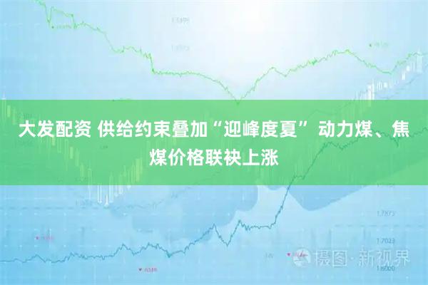 大发配资 供给约束叠加“迎峰度夏” 动力煤、焦煤价格联袂上涨