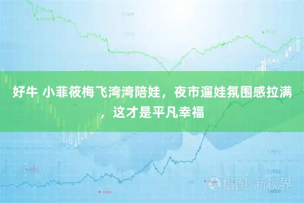 好牛 小菲筱梅飞湾湾陪娃，夜市遛娃氛围感拉满，这才是平凡幸福